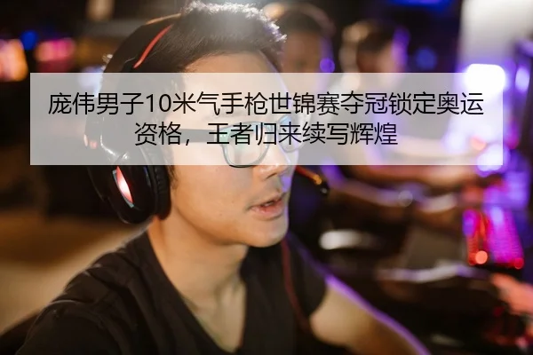 庞伟男子10米气手枪世锦赛夺冠锁定奥运资格，王者归来续写辉煌